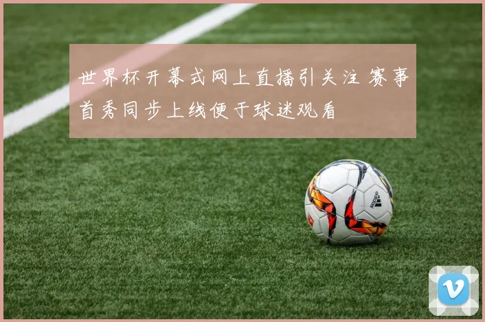 世界杯开幕式网上直播引关注 赛事首秀同步上线便于球迷观看