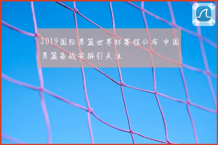2019国际男篮世界杯赛程公布 中国男篮备战安排引关注