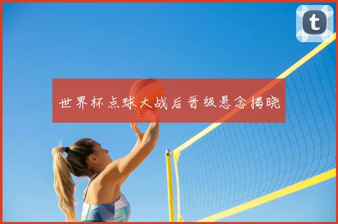 世界杯点球大战后晋级悬念揭晓