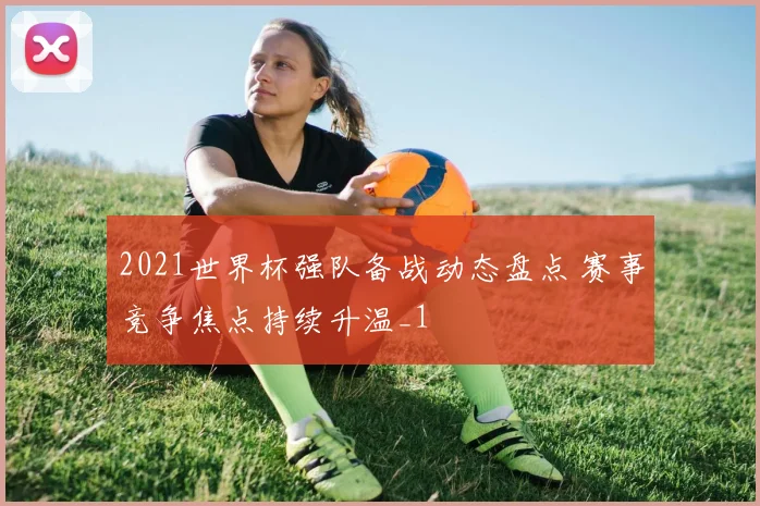 2021世界杯强队备战动态盘点 赛事竞争焦点持续升温_1
